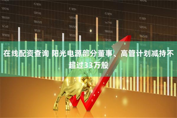 在线配资查询 阳光电源部分董事、高管计划减持不超过33万股