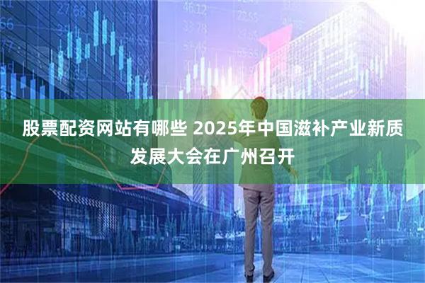 股票配资网站有哪些 2025年中国滋补产业新质发展大会在广州召开