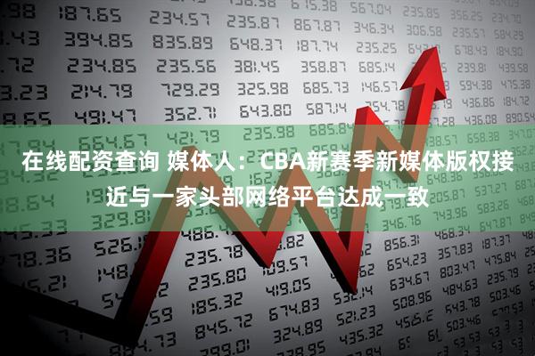 在线配资查询 媒体人：CBA新赛季新媒体版权接近与一家头部网络平台达成一致