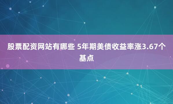 股票配资网站有哪些 5年期美债收益率涨3.67个基点