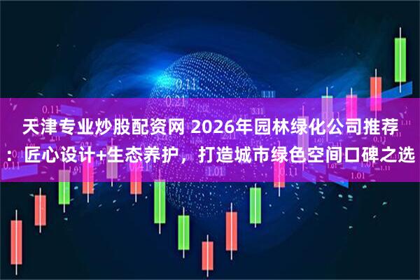 天津专业炒股配资网 2026年园林绿化公司推荐：匠心设计+生态养护，打造城市绿色空间口碑之选