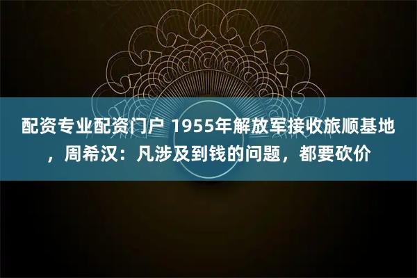 配资专业配资门户 1955年解放军接收旅顺基地，周希汉：凡涉及到钱的问题，都要砍价