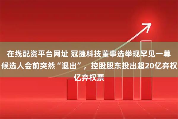 在线配资平台网址 冠捷科技董事选举现罕见一幕：候选人会前突然“退出”，控股股东投出超20亿弃权票