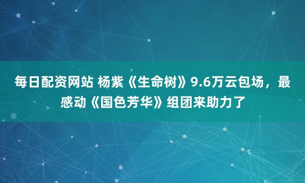 每日配资网站 杨紫《生命树》9.6万云包场，最感动《国色芳华》组团来助力了