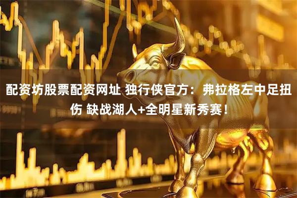 配资坊股票配资网址 独行侠官方：弗拉格左中足扭伤 缺战湖人+全明星新秀赛！