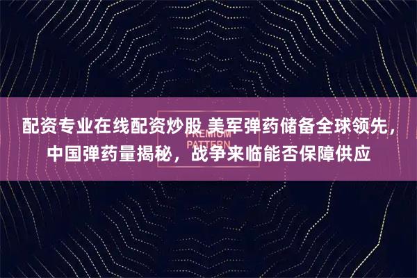配资专业在线配资炒股 美军弹药储备全球领先，中国弹药量揭秘，战争来临能否保障供应