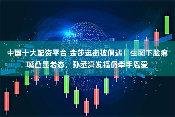 中国十大配资平台 金莎逛街被偶遇！生图下脸瘪嘴凸显老态，孙丞潇发福仍牵手恩爱
