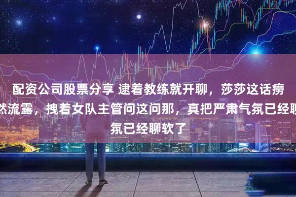配资公司股票分享 逮着教练就开聊,莎莎这话痨劲自然流露,拽着女队主管问这问那,真把严肃气氛已经聊软了