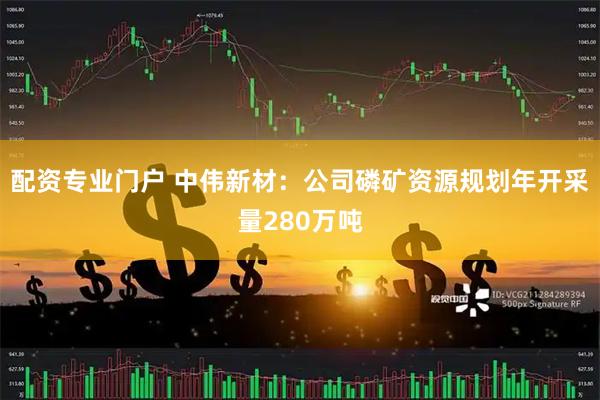 配资专业门户 中伟新材:公司磷矿资源规划年开采量280万吨