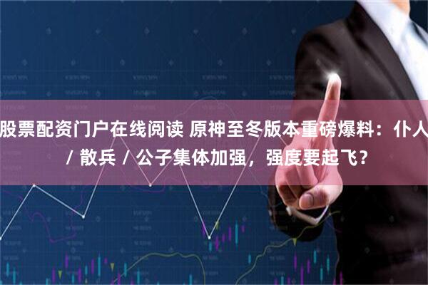 股票配资门户在线阅读 原神至冬版本重磅爆料：仆人 / 散兵 / 公子集体加强，强度要起飞？