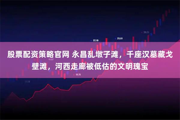 股票配资策略官网 永昌乱墩子滩，千座汉墓藏戈壁滩，河西走廊被低估的文明瑰宝