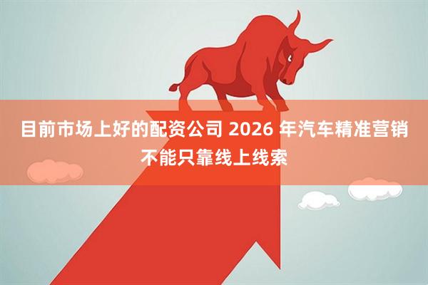 目前市场上好的配资公司 2026 年汽车精准营销不能只靠线上线索