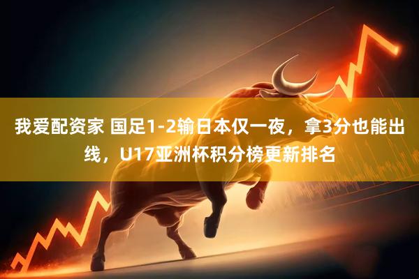 我爱配资家 国足1-2输日本仅一夜,拿3分也能出线,U17亚洲杯积分榜更新排名