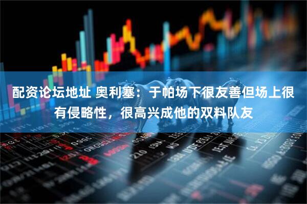 配资论坛地址 奥利塞：于帕场下很友善但场上很有侵略性，很高兴成他的双料队友