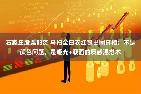 石家庄股票配资 马柏全白衣红毯出圈真相：不是颜色问题，是哑光+缎面的质感混搭术