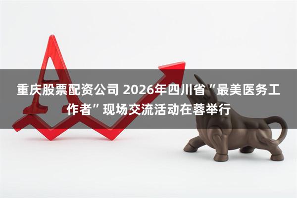 重庆股票配资公司 2026年四川省“最美医务工作者”现场交流活动在蓉举行