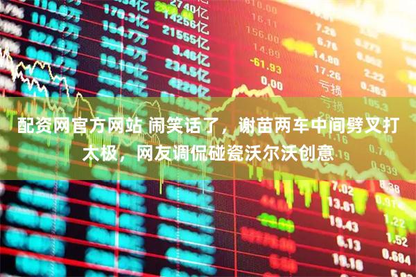 配资网官方网站 闹笑话了，谢苗两车中间劈叉打太极，网友调侃碰瓷沃尔沃创意