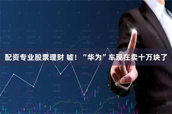 配资专业股票理财 嘘！“华为”车现在卖十万块了