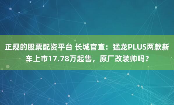 正规的股票配资平台 长城官宣：猛龙PLUS两款新车上市17.78万起售，原厂改装帅吗？