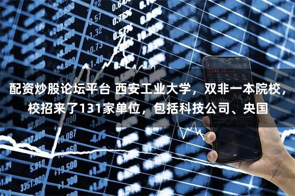 配资炒股论坛平台 西安工业大学，双非一本院校，校招来了131家单位，包括科技公司、央国