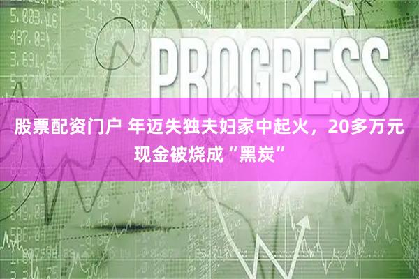 股票配资门户 年迈失独夫妇家中起火，20多万元现金被烧成“黑炭”